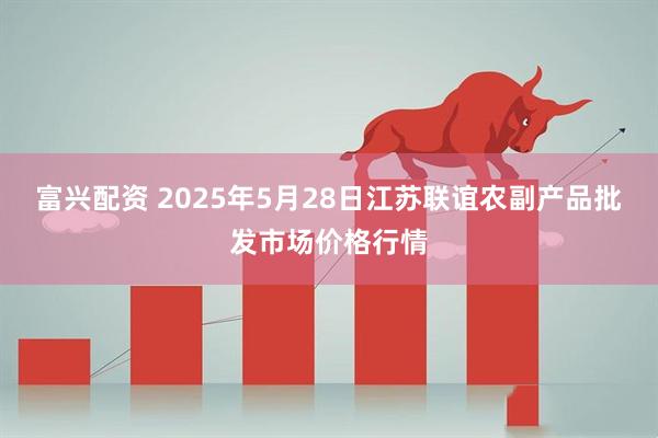 富兴配资 2025年5月28日江苏联谊农副产品批发市场价格行情