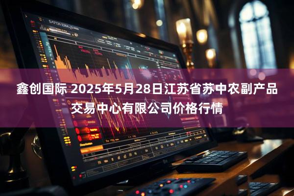 鑫创国际 2025年5月28日江苏省苏中农副产品交易中心有限公司价格行情