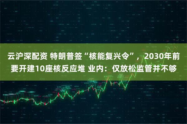 云沪深配资 特朗普签“核能复兴令”，2030年前要开建10座核反应堆 业内：仅放松监管并不够