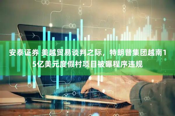 安泰证券 美越贸易谈判之际,特朗普集团越南15亿美元度假村项目被曝程序违规