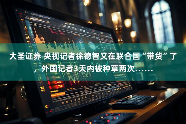 大圣证券 央视记者徐德智又在联合国“带货”了，外国记者3天内被种草两次……