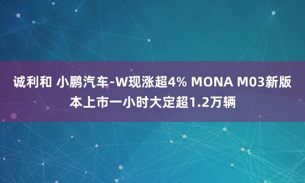 诚利和 小鹏汽车-W现涨超4% MONA M03新版本上市一小时大定超1.2万辆