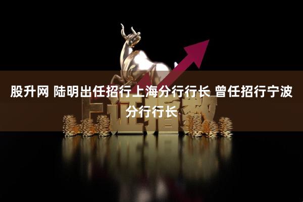 股升网 陆明出任招行上海分行行长 曾任招行宁波分行行长