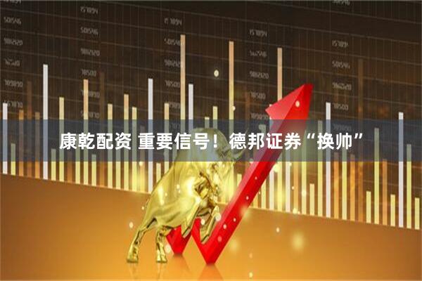 康乾配资 重要信号!德邦证券“换帅”