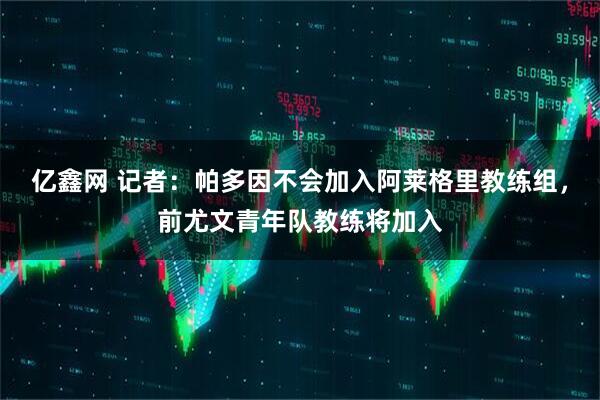 亿鑫网 记者：帕多因不会加入阿莱格里教练组，前尤文青年队教练将加入