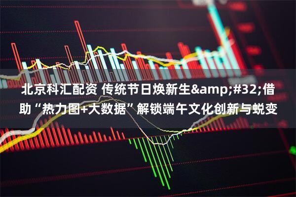北京科汇配资 传统节日焕新生&#32;借助“热力图+大数据”解锁端午文化创新与蜕变