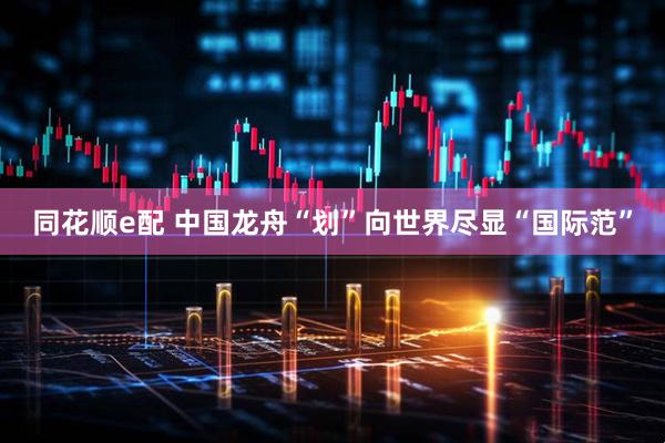 同花顺e配 中国龙舟“划”向世界尽显“国际范”