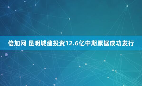 倍加网 昆明城建投资12.6亿中期票据成功发行