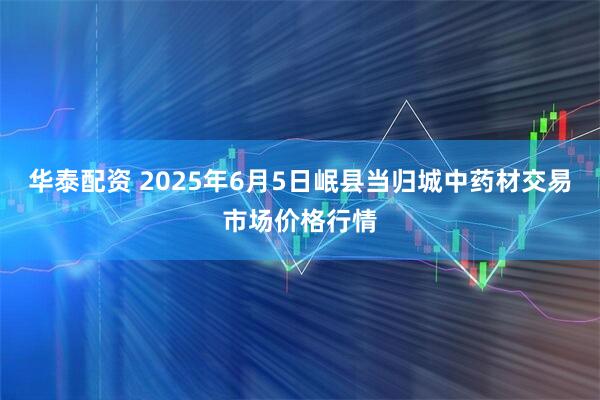 华泰配资 2025年6月5日岷县当归城中药材交易市场价格行情