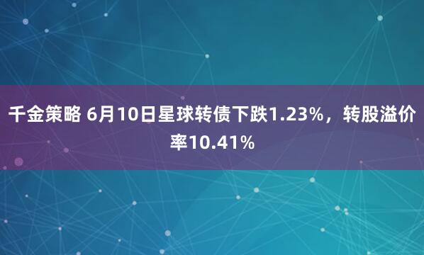 千金策略 6月10日星球转债下跌1.23%，转股溢价率10.41%