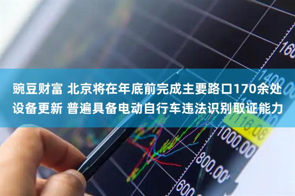 豌豆财富 北京将在年底前完成主要路口170余处设备更新 普遍具备电动自行车违法识别取证能力