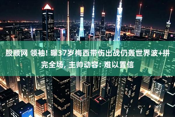 股顺网 领袖! 曝37岁梅西带伤出战仍轰世界波+拼完全场, 主帅动容: 难以置信
