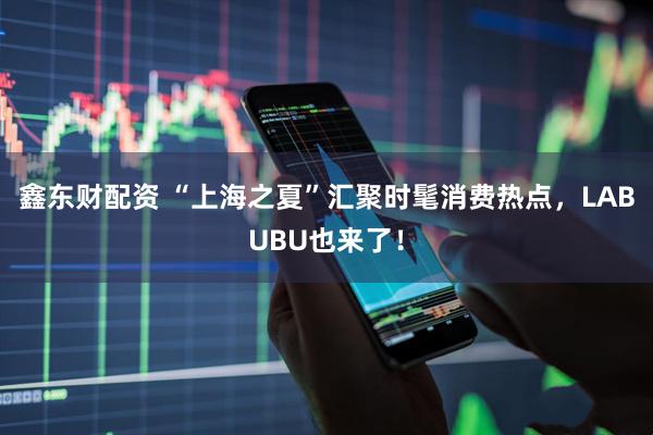 鑫东财配资 “上海之夏”汇聚时髦消费热点,LABUBU也来了!