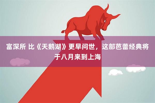 富深所 比《天鹅湖》更早问世，这部芭蕾经典将于八月来到上海