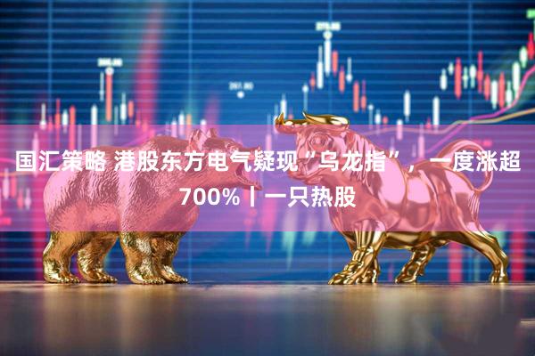 国汇策略 港股东方电气疑现“乌龙指”,一度涨超700%丨一只热股