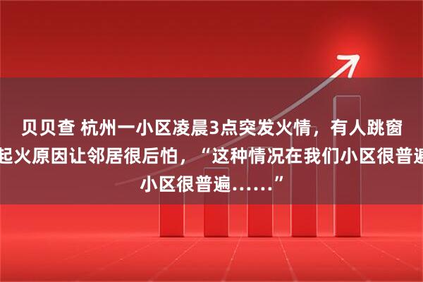 贝贝查 杭州一小区凌晨3点突发火情，有人跳窗逃生！起火原因让邻居很后怕，“这种情况在我们小区很普遍……”