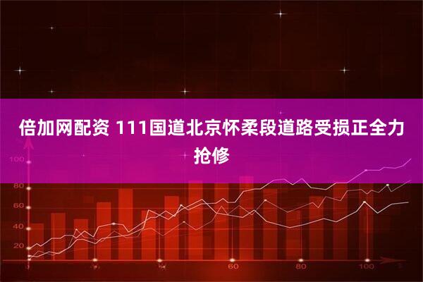 倍加网配资 111国道北京怀柔段道路受损正全力抢修