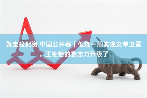 聚宝盆配资 中国公开赛｜低烧一周实现女单卫冕，王祉怡的意志力升级了