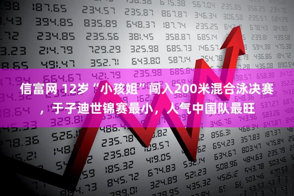 信富网 12岁“小孩姐”闯入200米混合泳决赛，于子迪世锦赛最小，人气中国队最旺