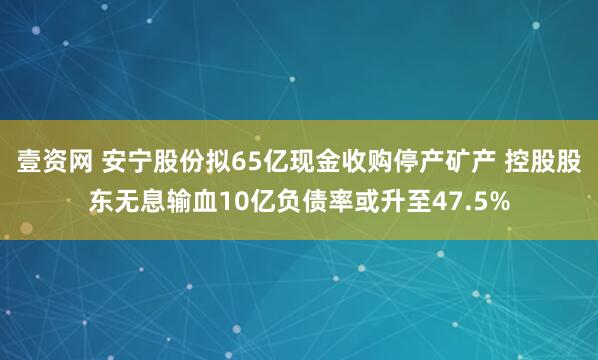 壹资网 安宁股份拟65亿现金收购停产矿产 控股股东无息输血10亿负债率或升至47.5%