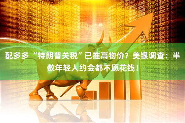 配多多 “特朗普关税”已推高物价？美银调查：半数年轻人约会都不愿花钱！
