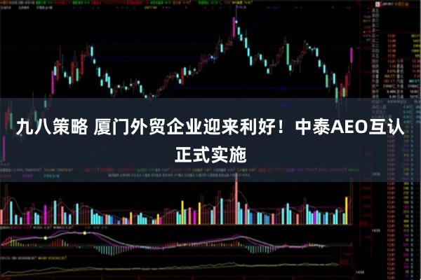 九八策略 厦门外贸企业迎来利好！中泰AEO互认正式实施