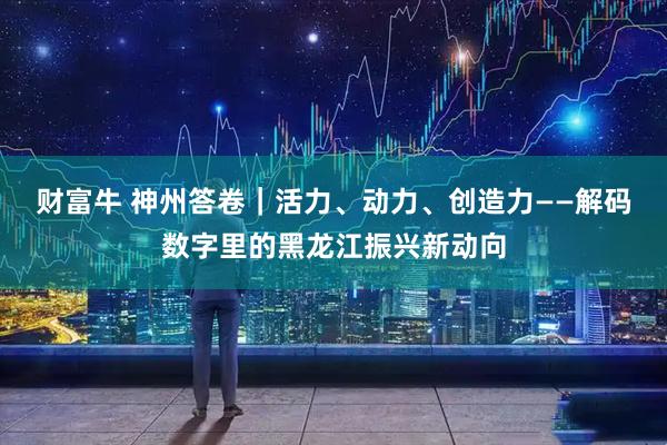 财富牛 神州答卷｜活力、动力、创造力——解码数字里的黑龙江振兴新动向