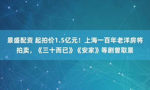 景盛配资 起拍价1.5亿元！上海一百年老洋房将拍卖，《三十而已》《安家》等剧曾取景