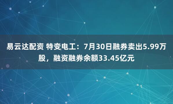 易云达配资 特变电工：7月30日融券卖出5.99万股，融资融券余额33.45亿元