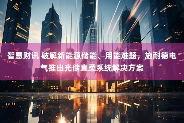 智慧财讯 破解新能源储能、用能难题，施耐德电气推出光储直柔系统解决方案