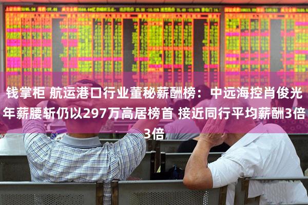 钱掌柜 航运港口行业董秘薪酬榜:中远海控肖俊光年薪腰斩仍以297万高居榜首 接近同行平均薪酬3倍