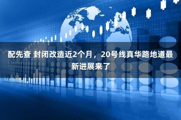 配先查 封闭改造近2个月,20号线真华路地道最新进展来了