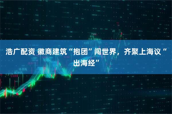 浩广配资 徽商建筑“抱团”闯世界,齐聚上海议“出海经”