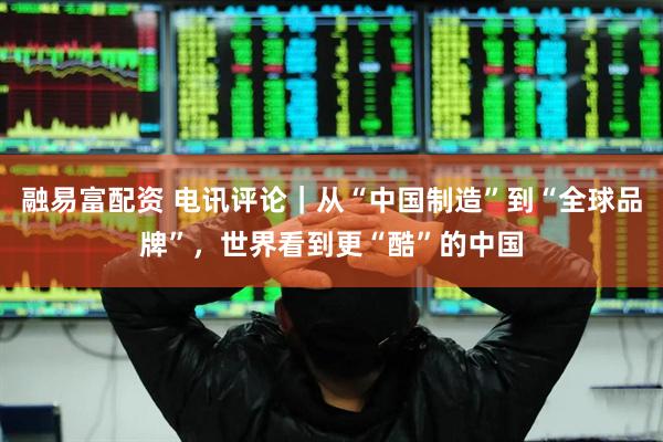 融易富配资 电讯评论｜从“中国制造”到“全球品牌”，世界看到更“酷”的中国