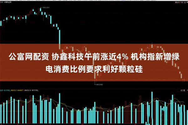 公富网配资 协鑫科技午前涨近4% 机构指新增绿电消费比例要求利好颗粒硅