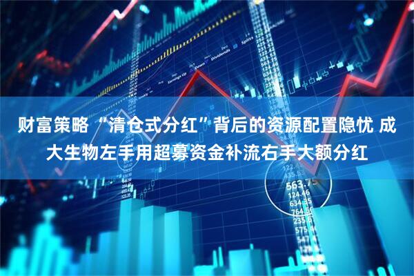 财富策略 “清仓式分红”背后的资源配置隐忧 成大生物左手用超募资金补流右手大额分红