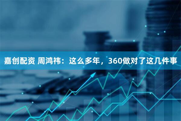 嘉创配资 周鸿祎：这么多年，360做对了这几件事