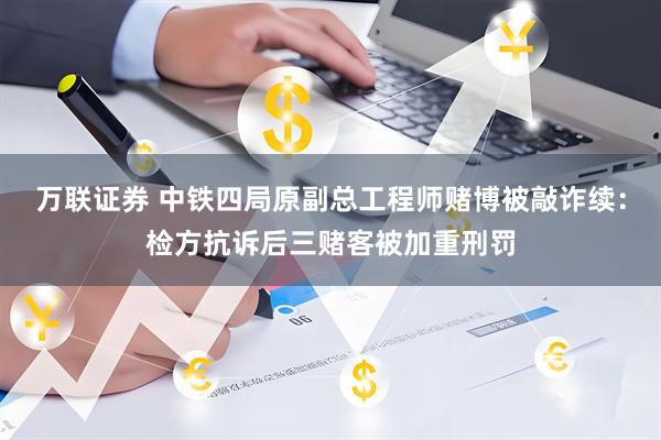 万联证券 中铁四局原副总工程师赌博被敲诈续:检方抗诉后三赌客被加重刑罚