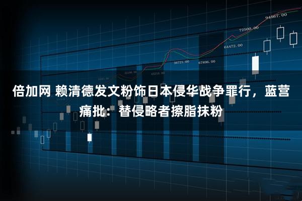 倍加网 赖清德发文粉饰日本侵华战争罪行，蓝营痛批：替侵略者擦脂抹粉