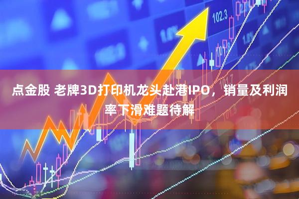 点金股 老牌3D打印机龙头赴港IPO，销量及利润率下滑难题待解