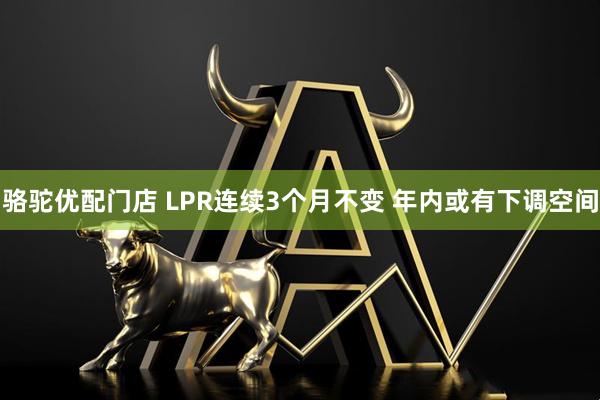 骆驼优配门店 LPR连续3个月不变 年内或有下调空间