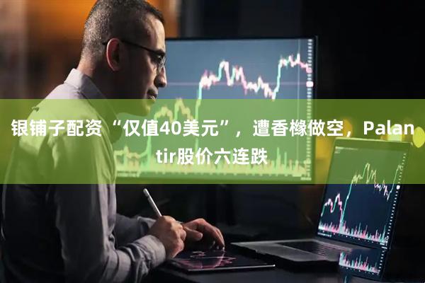 银铺子配资 “仅值40美元”，遭香橼做空，Palantir股价六连跌