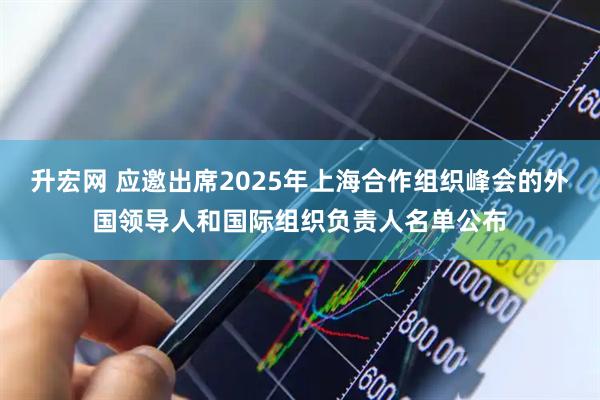 升宏网 应邀出席2025年上海合作组织峰会的外国领导人和国际组织负责人名单公布