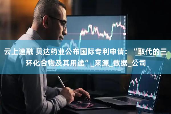 云上速融 贝达药业公布国际专利申请：“取代的三环化合物及其用途”_来源_数据_公司