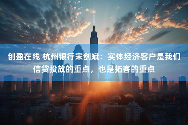 创盈在线 杭州银行宋剑斌：实体经济客户是我们信贷投放的重点，也是拓客的重点