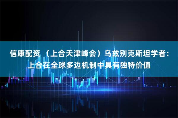 信康配资 （上合天津峰会）乌兹别克斯坦学者：上合在全球多边机制中具有独特价值