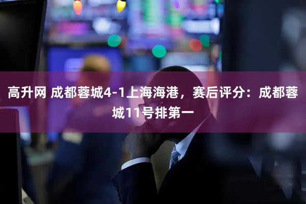 高升网 成都蓉城4-1上海海港，赛后评分：成都蓉城11号排第一