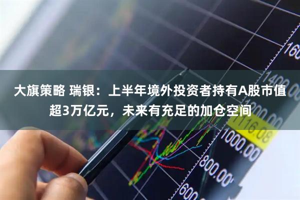 大旗策略 瑞银：上半年境外投资者持有A股市值超3万亿元，未来有充足的加仓空间