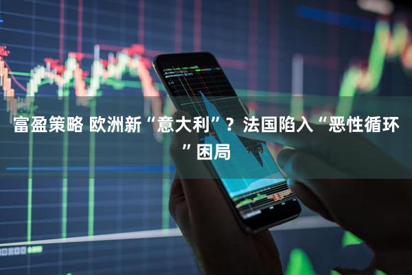 富盈策略 欧洲新“意大利”？法国陷入“恶性循环”困局