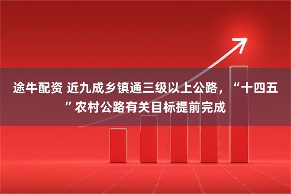 途牛配资 近九成乡镇通三级以上公路，“十四五”农村公路有关目标提前完成